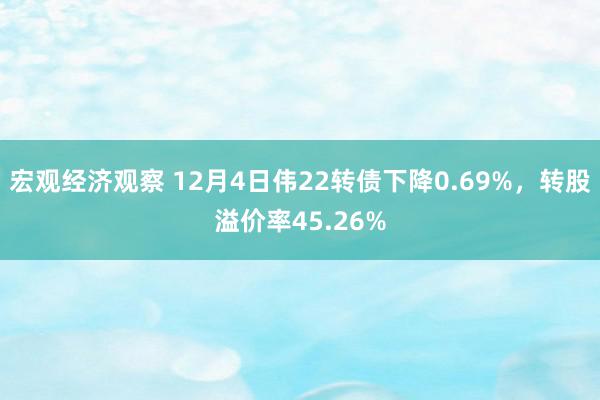 宏观经济观察 12月4日伟22转债下降0.69%，转股溢价率45.26%