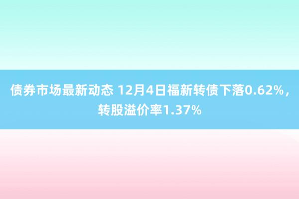 债券市场最新动态 12月4日福新转债下落0.62%，转股溢价率1.37%