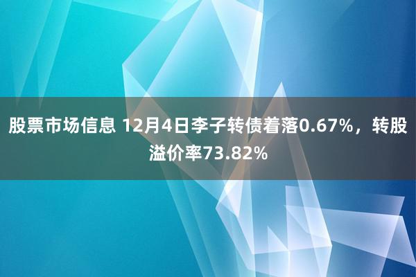 股票市场信息 12月4日李子转债着落0.67%，转股溢价率73.82%