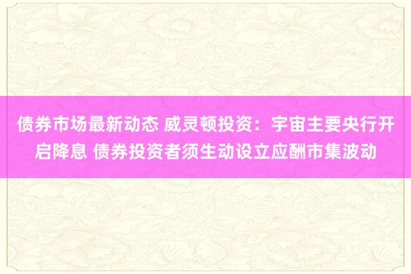 债券市场最新动态 威灵顿投资：宇宙主要央行开启降息 债券投资者须生动设立应酬市集波动