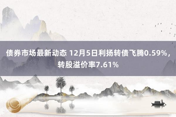 债券市场最新动态 12月5日利扬转债飞腾0.59%，转股溢价率7.61%