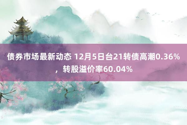 债券市场最新动态 12月5日台21转债高潮0.36%，转股溢价率60.04%