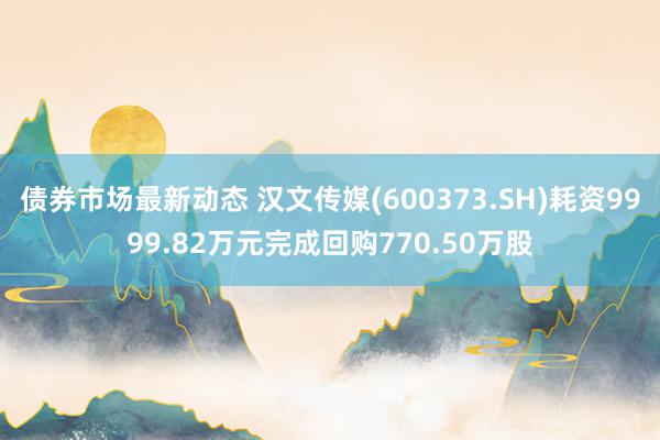 债券市场最新动态 汉文传媒(600373.SH)耗资9999.82万元完成回购770.50万股