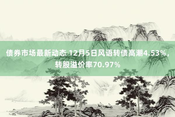 债券市场最新动态 12月5日风语转债高潮4.53%，转股溢价率70.97%