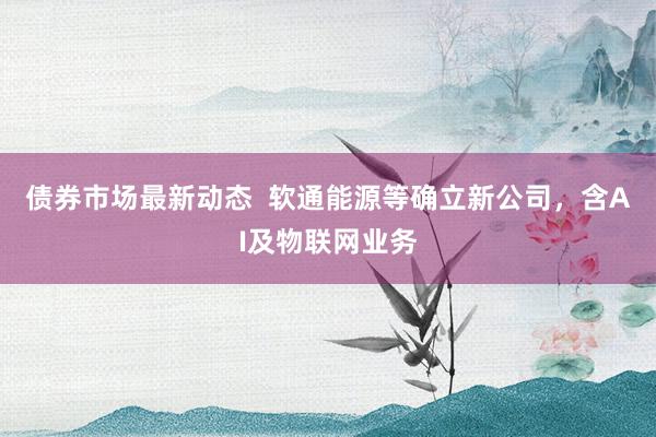 债券市场最新动态  软通能源等确立新公司，含AI及物联网业务