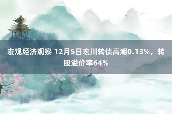 宏观经济观察 12月5日宏川转债高潮0.13%，转股溢价率64%