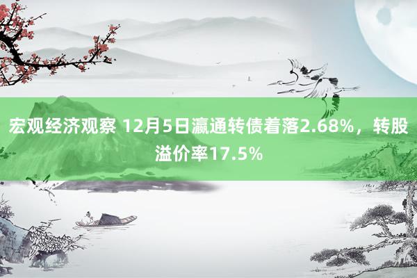 宏观经济观察 12月5日瀛通转债着落2.68%，转股溢价率17.5%