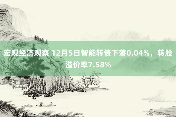 宏观经济观察 12月5日智能转债下落0.04%，转股溢价率7.58%