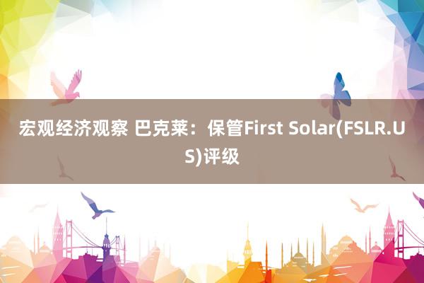 宏观经济观察 巴克莱：保管First Solar(FSLR.US)评级