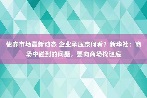 债券市场最新动态 企业承压奈何看？新华社：商场中碰到的问题，要向商场找谜底