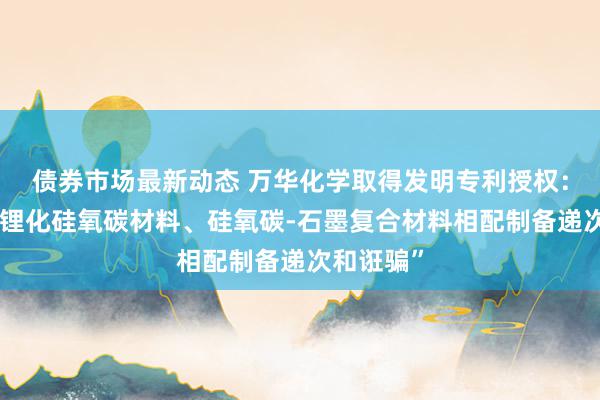 债券市场最新动态 万华化学取得发明专利授权：“一种预锂化硅氧碳材料、硅氧碳-石墨复合材料相配制备递次和诳骗”