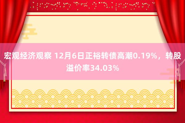 宏观经济观察 12月6日正裕转债高潮0.19%，转股溢价率34.03%