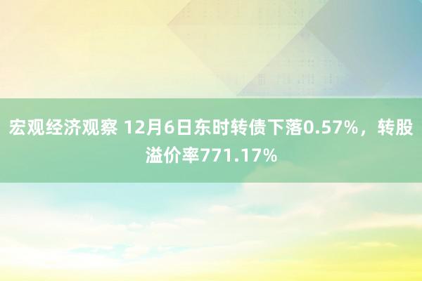 宏观经济观察 12月6日东时转债下落0.57%，转股溢价率771.17%