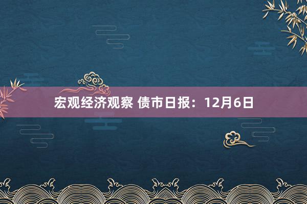 宏观经济观察 债市日报：12月6日