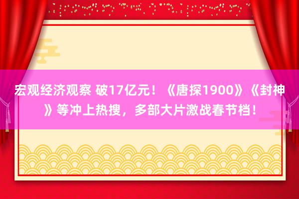 宏观经济观察 破17亿元！《唐探1900》《封神》等冲上热搜，多部大片激战春节档！