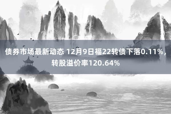 债券市场最新动态 12月9日福22转债下落0.11%，转股溢价率120.64%