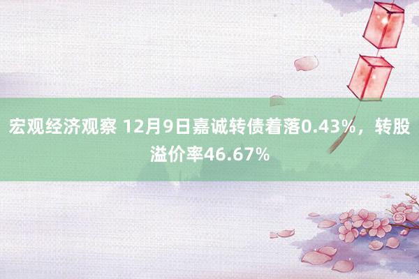 宏观经济观察 12月9日嘉诚转债着落0.43%，转股溢价率46.67%