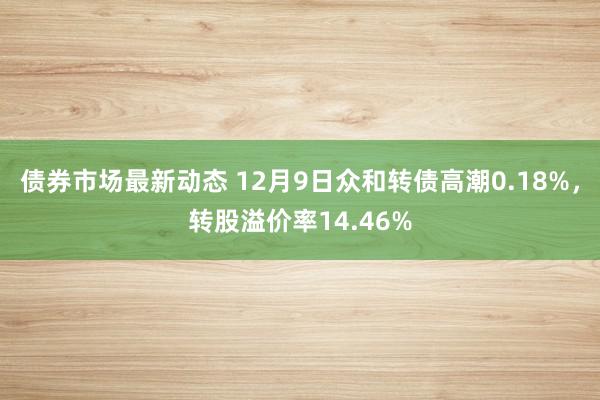 债券市场最新动态 12月9日众和转债高潮0.18%，转股溢价率14.46%