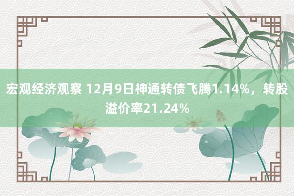 宏观经济观察 12月9日神通转债飞腾1.14%，转股溢价率21.24%