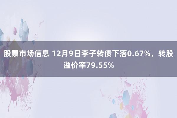 股票市场信息 12月9日李子转债下落0.67%，转股溢价率79.55%