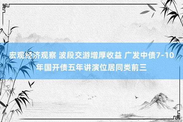 宏观经济观察 波段交游增厚收益 广发中债7-10年国开债五年讲演位居同类前三