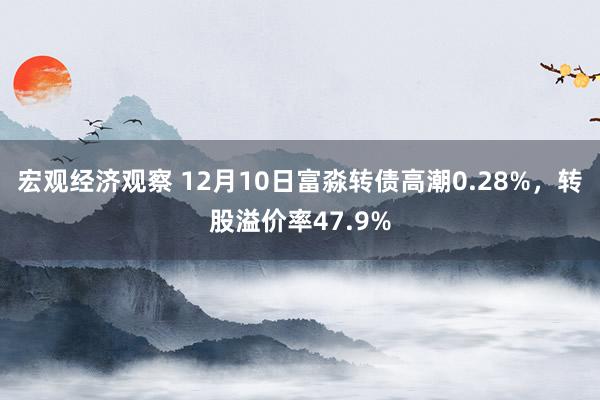 宏观经济观察 12月10日富淼转债高潮0.28%，转股溢价率47.9%