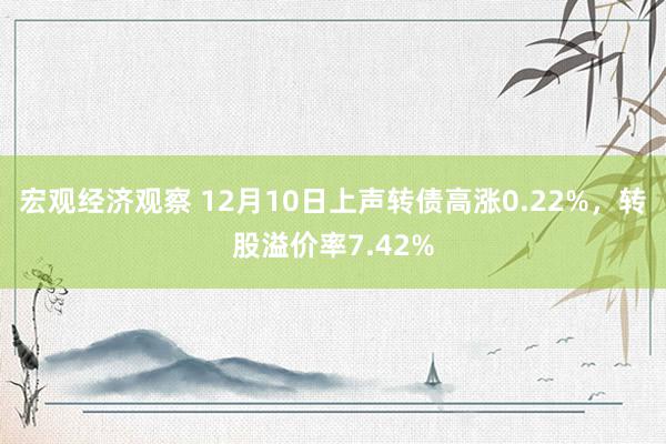 宏观经济观察 12月10日上声转债高涨0.22%，转股溢价率7.42%