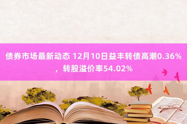 债券市场最新动态 12月10日益丰转债高潮0.36%，转股溢价率54.02%