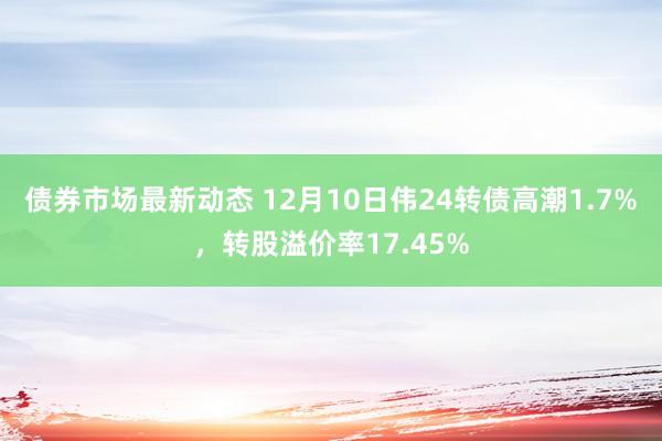 债券市场最新动态 12月10日伟24转债高潮1.7%，转股溢价率17.45%