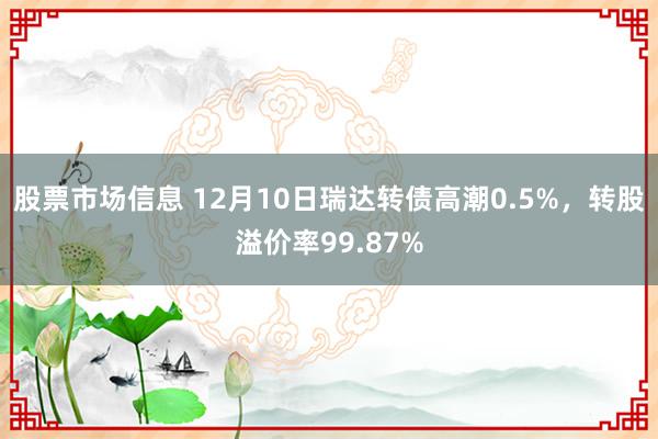 股票市场信息 12月10日瑞达转债高潮0.5%，转股溢价率99.87%