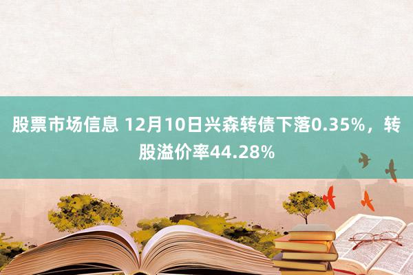 股票市场信息 12月10日兴森转债下落0.35%，转股溢价率44.28%