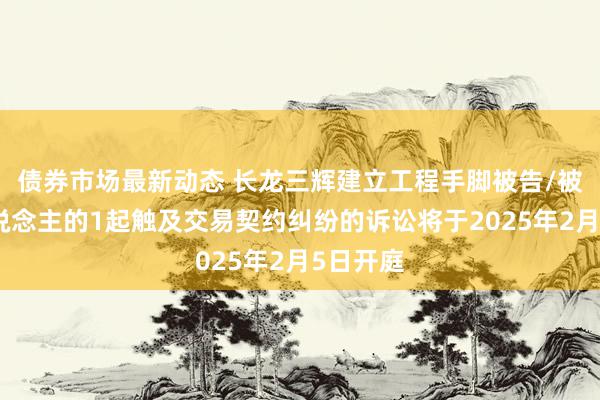 债券市场最新动态 长龙三辉建立工程手脚被告/被上诉东说念主的1起触及交易契约纠纷的诉讼将于2025年2月5日开庭