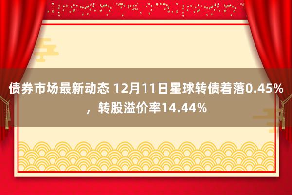 债券市场最新动态 12月11日星球转债着落0.45%，转股溢价率14.44%