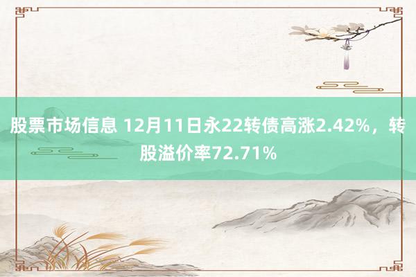 股票市场信息 12月11日永22转债高涨2.42%，转股溢价率72.71%