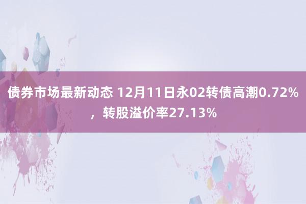 债券市场最新动态 12月11日永02转债高潮0.72%，转股溢价率27.13%