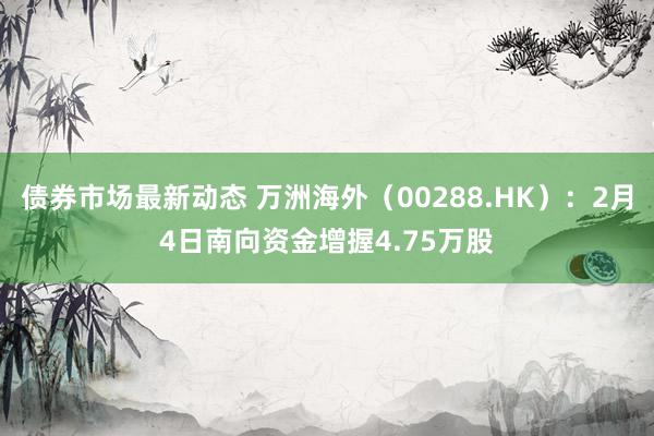 债券市场最新动态 万洲海外（00288.HK）：2月4日南向资金增握4.75万股