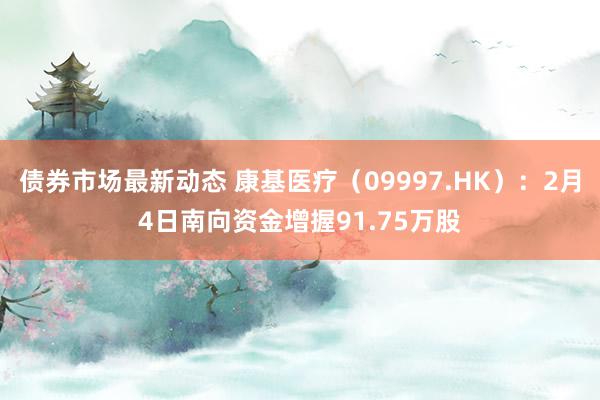 债券市场最新动态 康基医疗（09997.HK）：2月4日南向资金增握91.75万股