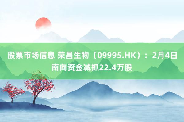 股票市场信息 荣昌生物（09995.HK）：2月4日南向资金减抓22.4万股