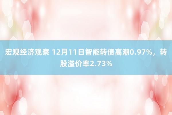 宏观经济观察 12月11日智能转债高潮0.97%，转股溢价率2.73%