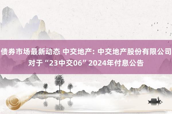 债券市场最新动态 中交地产: 中交地产股份有限公司对于“23中交06”2024年付息公告