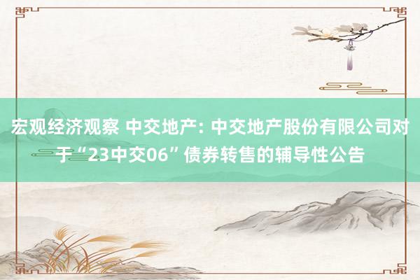 宏观经济观察 中交地产: 中交地产股份有限公司对于“23中交06”债券转售的辅导性公告