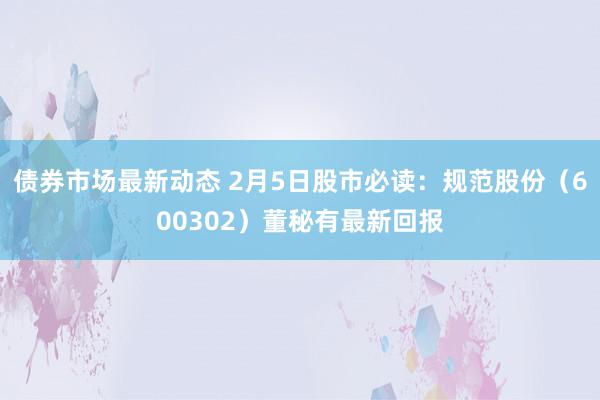 债券市场最新动态 2月5日股市必读：规范股份（600302）董秘有最新回报