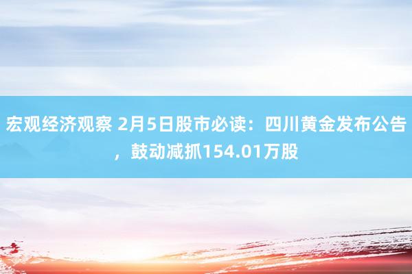 宏观经济观察 2月5日股市必读：四川黄金发布公告，鼓动减抓154.01万股