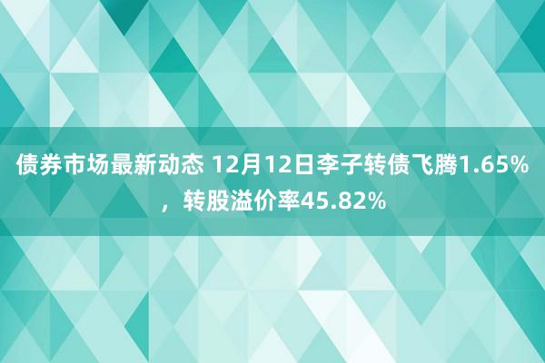 债券市场最新动态 12月12日李子转债飞腾1.65%，转股溢价率45.82%