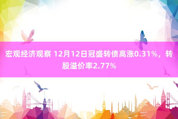 宏观经济观察 12月12日冠盛转债高涨0.31%，转股溢价率2.77%