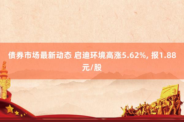 债券市场最新动态 启迪环境高涨5.62%, 报1.88元/股