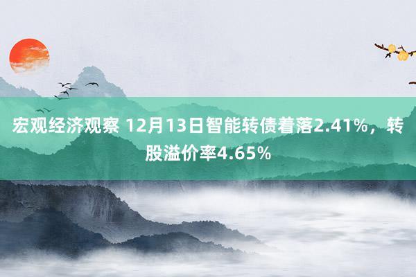 宏观经济观察 12月13日智能转债着落2.41%，转股溢价率4.65%