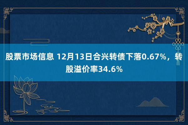 股票市场信息 12月13日合兴转债下落0.67%，转股溢价率34.6%