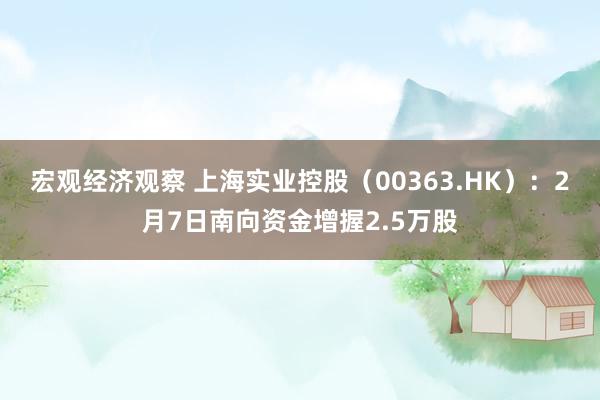 宏观经济观察 上海实业控股（00363.HK）：2月7日南向资金增握2.5万股