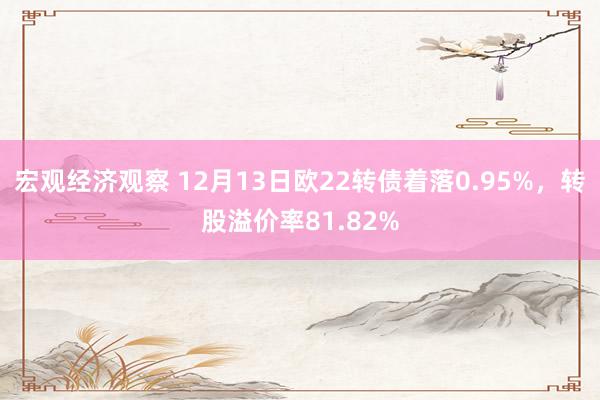 宏观经济观察 12月13日欧22转债着落0.95%，转股溢价率81.82%